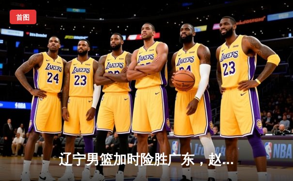 辽宁男篮加时险胜广东，赵继伟33+8+5率队挺进总决赛