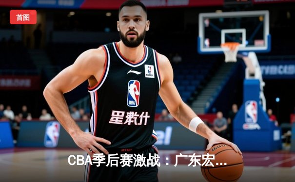 CBA季后赛激战：广东宏远主场逆转新疆飞虎，易建联关键三分定乾坤