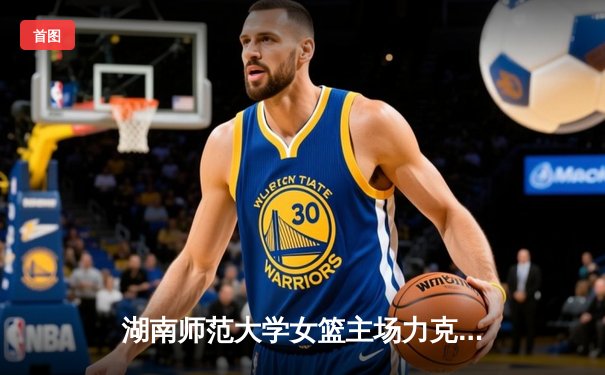 湖南师范大学女篮主场力克强敌，全国大学生篮球联赛南区预选赛激战正酣