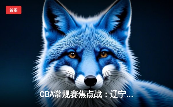 CBA常规赛焦点战：辽宁本钢主场大胜广东宏远，赵继伟全能表现引领胜利