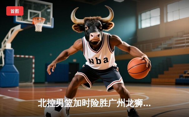 北控男篮加时险胜广州龙狮 廖三宁29分创生涯新高