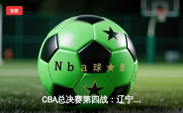 CBA总决赛第四战：辽宁本钢加时险胜浙江稠州金租，总比分3-1手握冠军点
