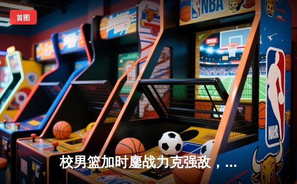 校男篮加时鏖战力克强敌，挺进全国大学生篮球联赛八强