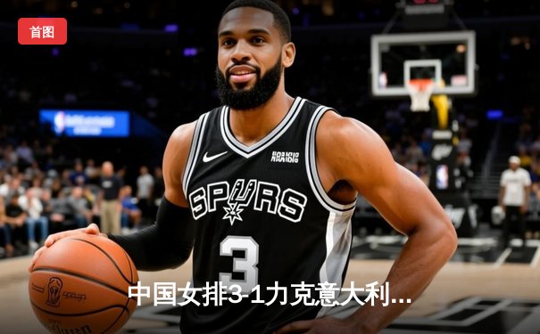 中国女排3-1力克意大利夺世联赛分站赛冠军 李盈莹狂砍28分统治攻防