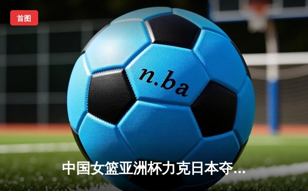中国女篮亚洲杯力克日本夺冠 时隔12年重返亚洲之巅