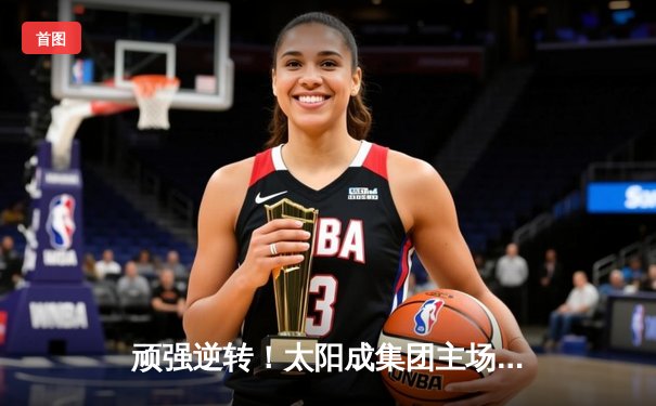 顽强逆转！太阳成集团主场力克劲敌，核心后卫狂砍35分带队取胜