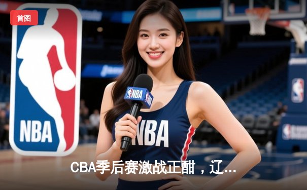 CBA季后赛激战正酣，辽宁本钢加时力克浙江广厦总分2-1领先