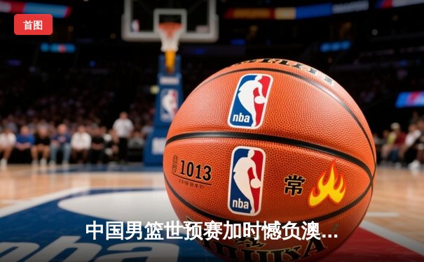 中国男篮世预赛加时憾负澳大利亚 周琦27+12难救主