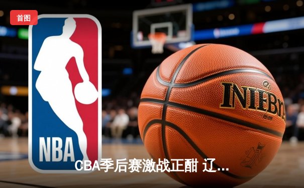CBA季后赛激战正酣 辽宁本钢逆转广东宏远取得半决赛开门红