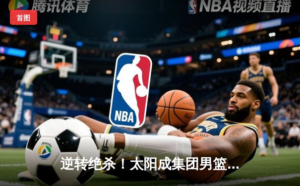 逆转绝杀！太阳成集团男篮加时险胜强敌，张伟35分创赛季新高