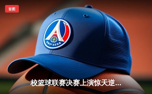 校篮球联赛决赛上演惊天逆转 工程学院加时赛绝杀卫冕冠军