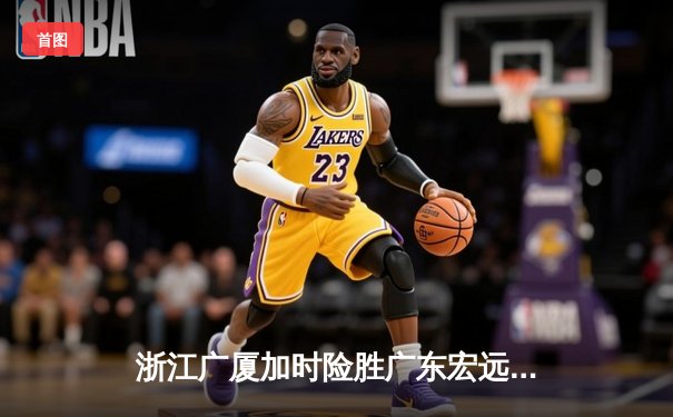 浙江广厦加时险胜广东宏远 胡金秋砍35+18统治内线